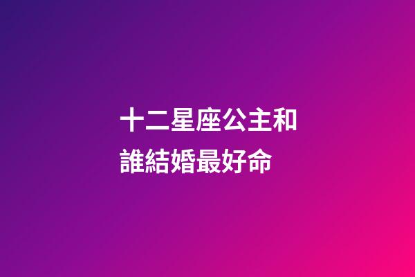 十二星座公主和誰結婚最好命-第1張-星座運勢-玄機派