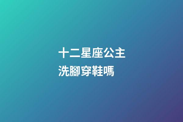 十二星座公主洗腳穿鞋嗎