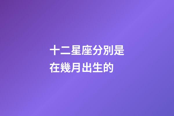 十二星座分別是在幾月出生的-第1張-星座運勢-玄機派