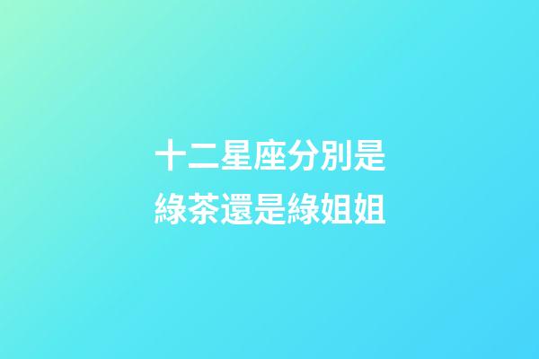 十二星座分別是綠茶還是綠姐姐-第1張-星座運勢-玄機派