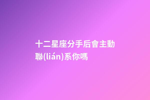 十二星座分手后會主動聯(lián)系你嗎-第1張-星座運勢-玄機派
