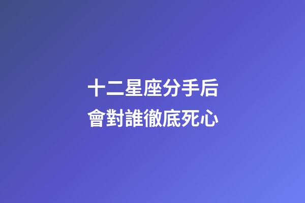 十二星座分手后會對誰徹底死心-第1張-星座運勢-玄機派