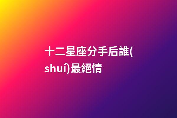 十二星座分手后誰(shuí)最絕情-第1張-星座運(yùn)勢(shì)-玄機(jī)派