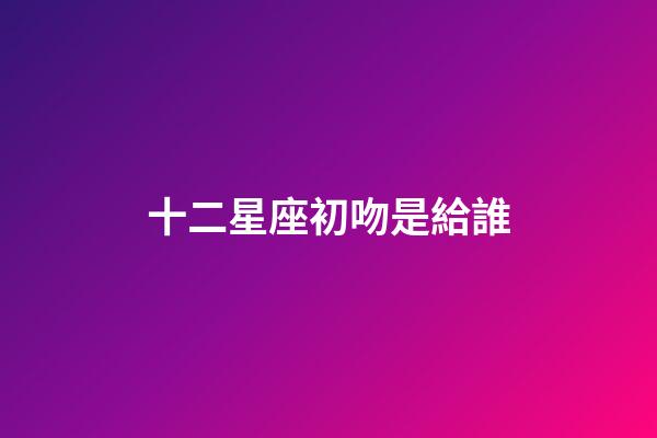 十二星座初吻是給誰-第1張-星座運勢-玄機派