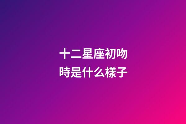 十二星座初吻時是什么樣子-第1張-星座運勢-玄機派