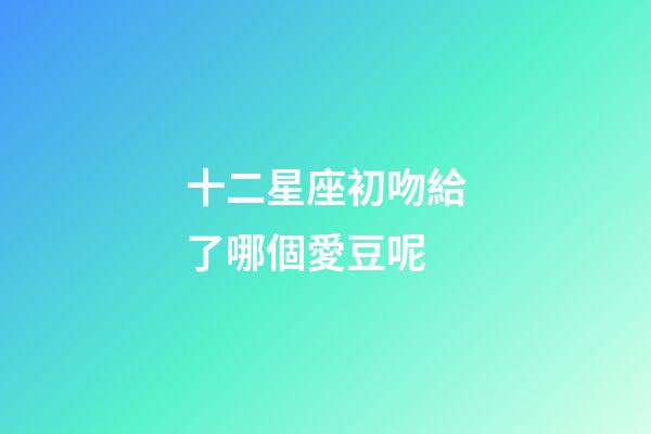 十二星座初吻給了哪個愛豆呢-第1張-星座運勢-玄機派