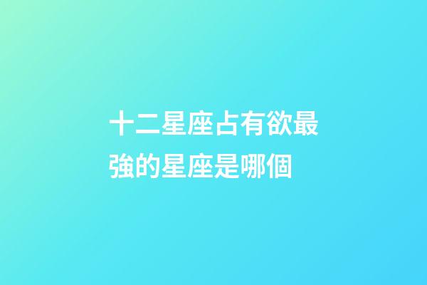 十二星座占有欲最強的星座是哪個-第1張-星座運勢-玄機派