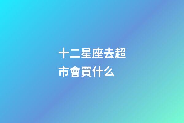 十二星座去超市會買什么-第1張-星座運勢-玄機派
