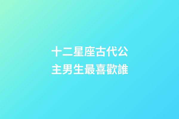 十二星座古代公主男生最喜歡誰-第1張-星座運(yùn)勢-玄機(jī)派