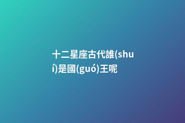 十二星座古代誰(shuí)是國(guó)王呢-第1張-星座運(yùn)勢(shì)-玄機(jī)派