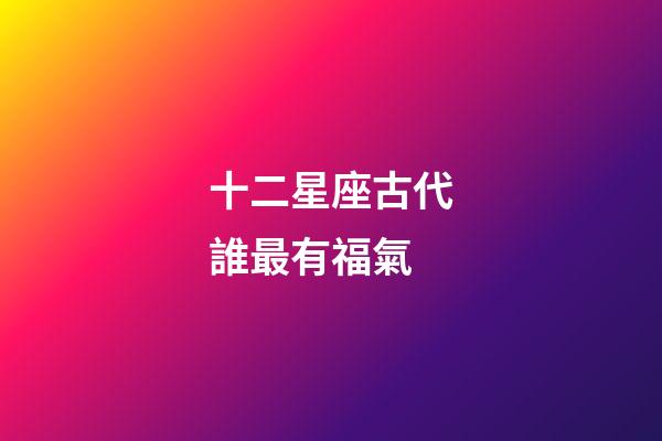 十二星座古代誰最有福氣-第1張-星座運勢-玄機派