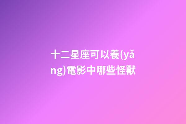 十二星座可以養(yǎng)電影中哪些怪獸-第1張-星座運勢-玄機派
