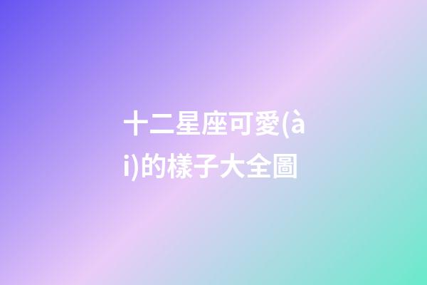 十二星座可愛(ài)的樣子大全圖-第1張-星座運(yùn)勢(shì)-玄機(jī)派