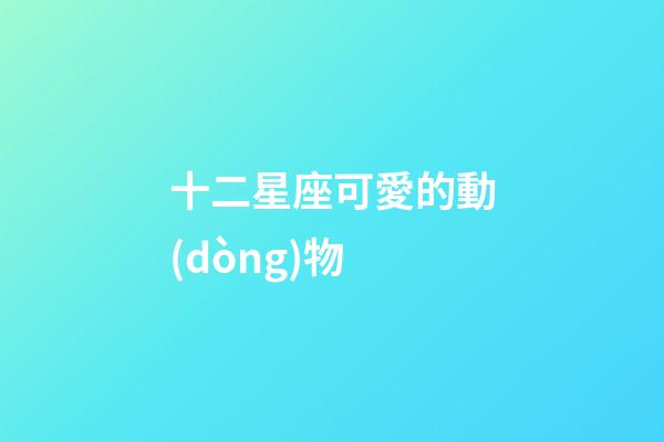 十二星座可愛的動(dòng)物-第1張-星座運(yùn)勢(shì)-玄機(jī)派
