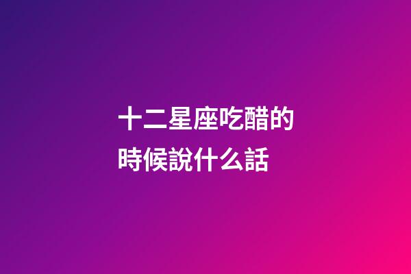 十二星座吃醋的時候說什么話-第1張-星座運勢-玄機派
