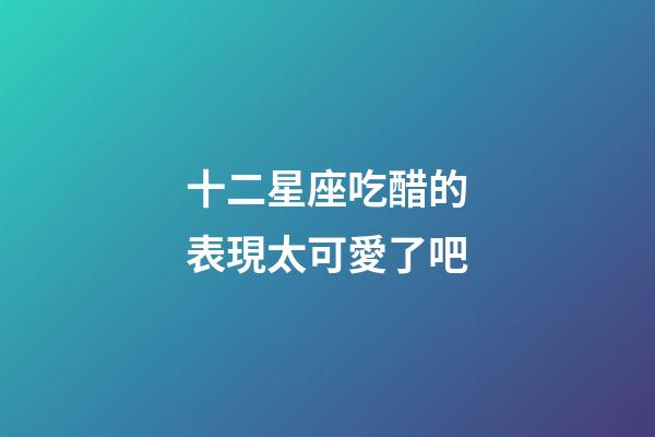 十二星座吃醋的表現太可愛了吧-第1張-星座運勢-玄機派