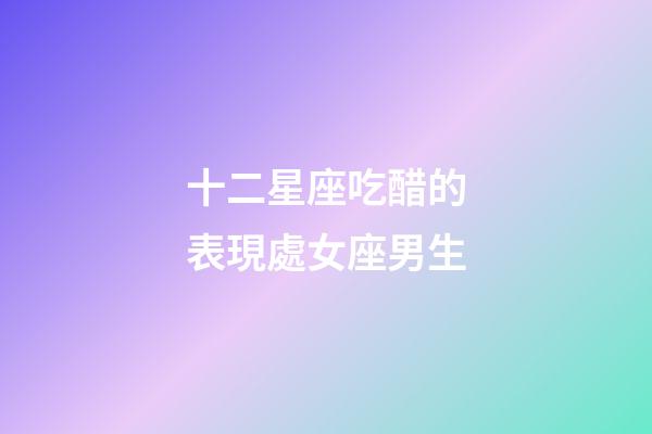 十二星座吃醋的表現處女座男生-第1張-星座運勢-玄機派