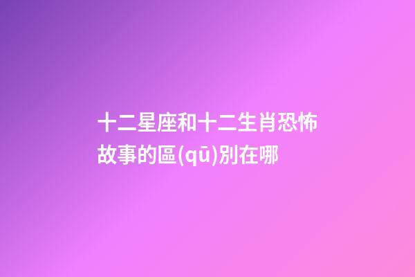 十二星座和十二生肖恐怖故事的區(qū)別在哪-第1張-星座運(yùn)勢(shì)-玄機(jī)派