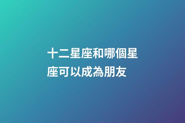 十二星座和哪個星座可以成為朋友-第1張-星座運勢-玄機派