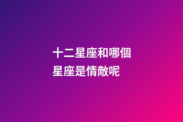 十二星座和哪個星座是情敵呢-第1張-星座運勢-玄機派
