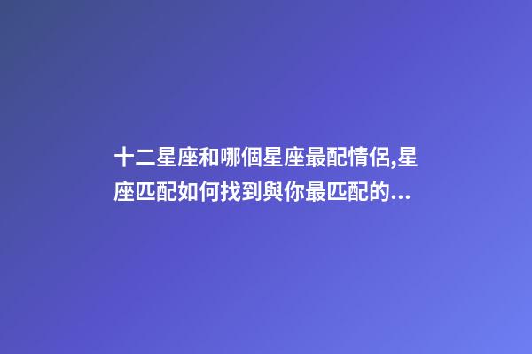 十二星座和哪個星座最配情侶,星座匹配如何找到與你最匹配的星座戀人-第1張-觀點-玄機派