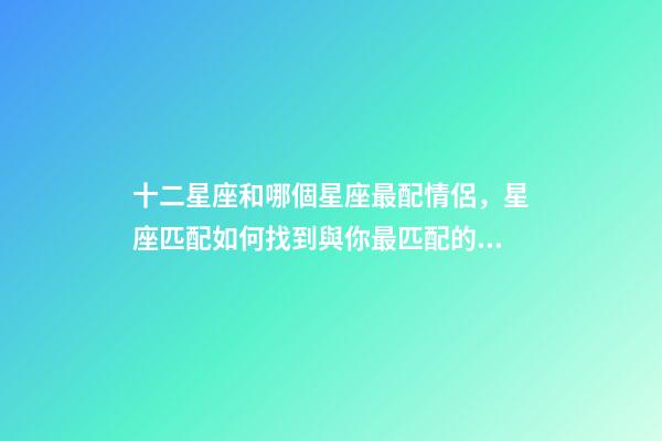 十二星座和哪個星座最配情侶，星座匹配如何找到與你最匹配的星座戀人-第1張-觀點-玄機派