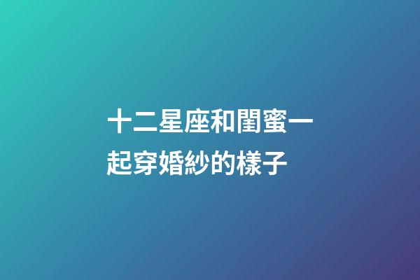 十二星座和閨蜜一起穿婚紗的樣子-第1張-星座運勢-玄機派