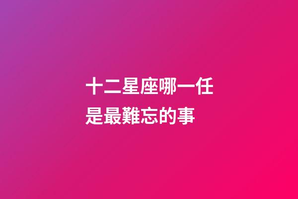 十二星座哪一任是最難忘的事-第1張-星座運勢-玄機派