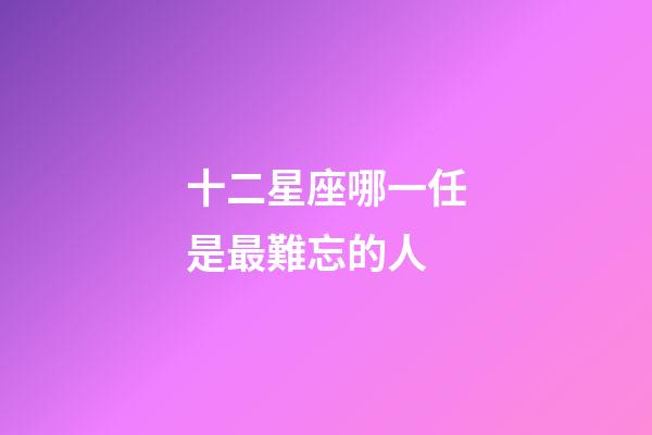 十二星座哪一任是最難忘的人-第1張-星座運(yùn)勢-玄機(jī)派