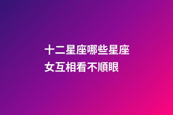 十二星座哪些星座女互相看不順眼-第1張-星座運勢-玄機派