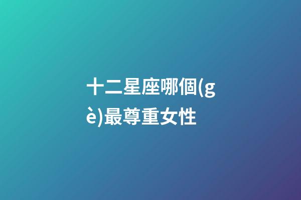十二星座哪個(gè)最尊重女性-第1張-星座運(yùn)勢-玄機(jī)派
