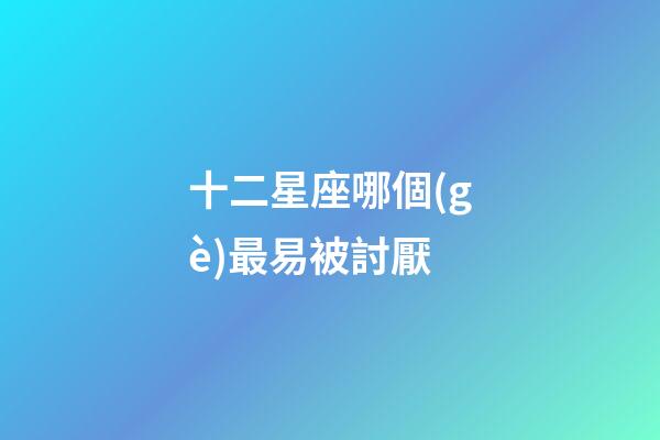 十二星座哪個(gè)最易被討厭-第1張-星座運(yùn)勢-玄機(jī)派