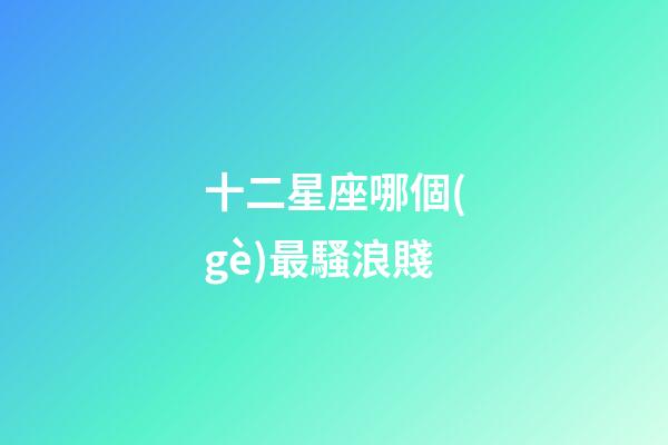 十二星座哪個(gè)最騷浪賤-第1張-星座運(yùn)勢(shì)-玄機(jī)派