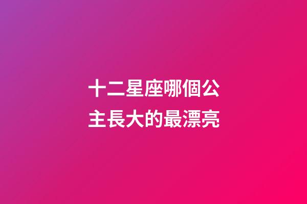 十二星座哪個公主長大的最漂亮-第1張-星座運勢-玄機派