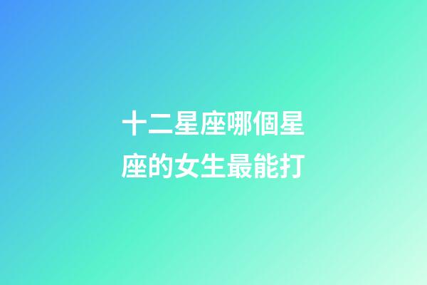 十二星座哪個星座的女生最能打-第1張-星座運勢-玄機派