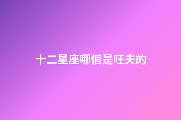 十二星座哪個是旺夫的-第1張-星座運勢-玄機派