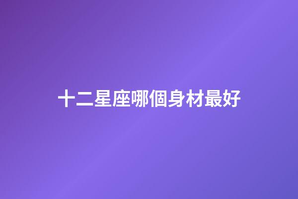 十二星座哪個身材最好-第1張-星座運勢-玄機派