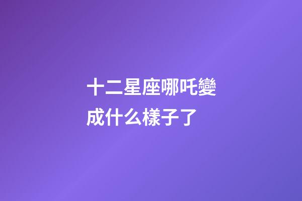 十二星座哪吒變成什么樣子了-第1張-星座運勢-玄機派
