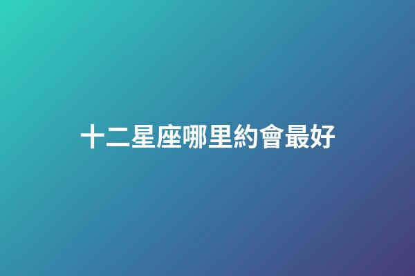 十二星座哪里約會最好-第1張-星座運勢-玄機派