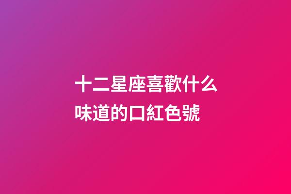 十二星座喜歡什么味道的口紅色號-第1張-星座運勢-玄機派