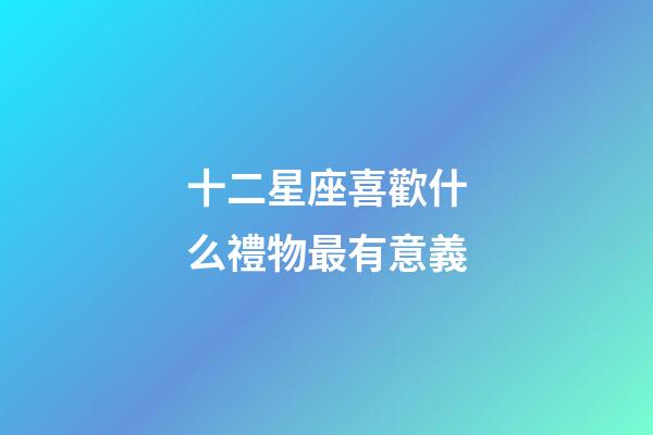 十二星座喜歡什么禮物最有意義-第1張-星座運(yùn)勢-玄機(jī)派