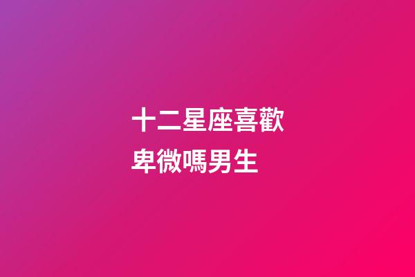 十二星座喜歡卑微嗎男生-第1張-星座運勢-玄機派