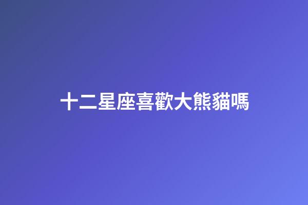 十二星座喜歡大熊貓嗎-第1張-星座運勢-玄機派