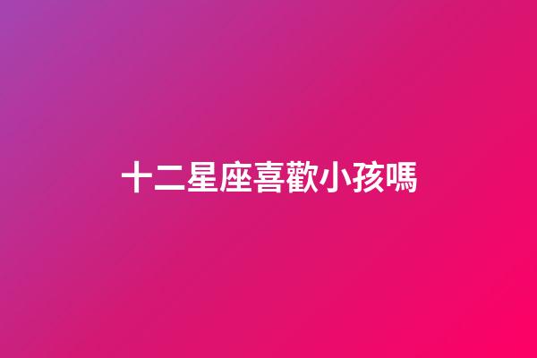 十二星座喜歡小孩嗎-第1張-星座運勢-玄機派