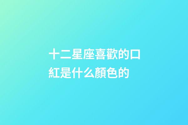 十二星座喜歡的口紅是什么顏色的-第1張-星座運勢-玄機派