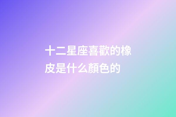 十二星座喜歡的橡皮是什么顏色的