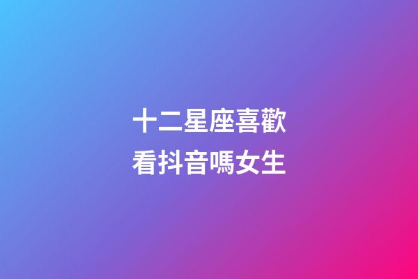 十二星座喜歡看抖音嗎女生-第1張-星座運勢-玄機派