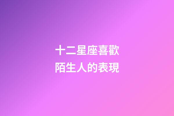 十二星座喜歡陌生人的表現-第1張-星座運勢-玄機派