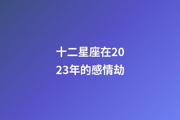 十二星座在2023年的感情劫-第1張-星座運勢-玄機派