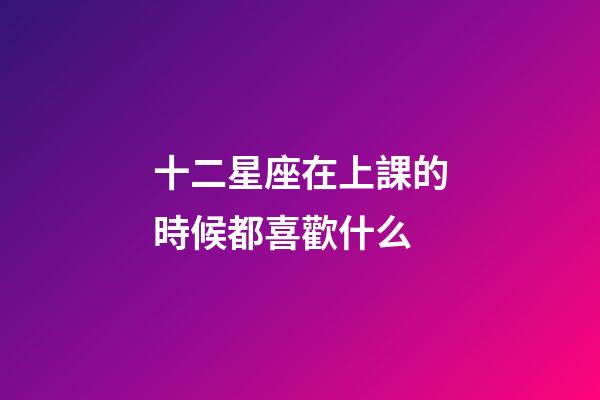 十二星座在上課的時候都喜歡什么-第1張-星座運勢-玄機派